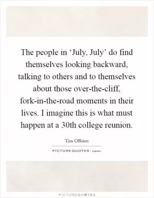 The people in ‘July, July’ do find themselves looking backward, talking to others and to themselves about those over-the-cliff, fork-in-the-road moments in their lives. I imagine this is what must happen at a 30th college reunion Picture Quote #1