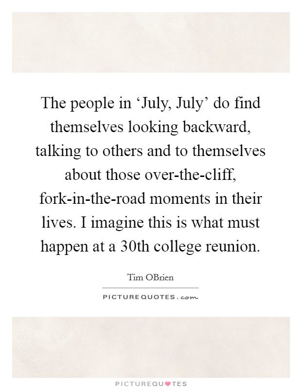 The people in ‘July, July' do find themselves looking backward, talking to others and to themselves about those over-the-cliff, fork-in-the-road moments in their lives. I imagine this is what must happen at a 30th college reunion. Picture Quote #1