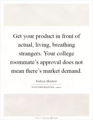Get your product in front of actual, living, breathing strangers. Your college roommate’s approval does not mean there’s market demand Picture Quote #1