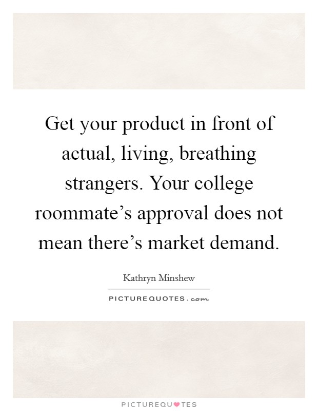 Get your product in front of actual, living, breathing strangers. Your college roommate's approval does not mean there's market demand. Picture Quote #1