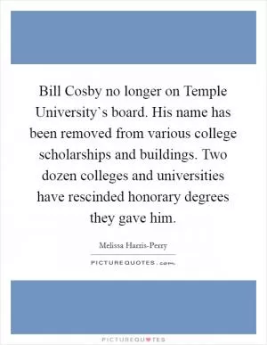 Bill Cosby no longer on Temple University`s board. His name has been removed from various college scholarships and buildings. Two dozen colleges and universities have rescinded honorary degrees they gave him Picture Quote #1