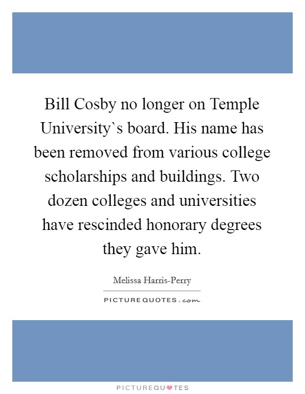 Bill Cosby no longer on Temple University`s board. His name has been removed from various college scholarships and buildings. Two dozen colleges and universities have rescinded honorary degrees they gave him. Picture Quote #1