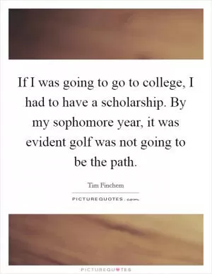If I was going to go to college, I had to have a scholarship. By my sophomore year, it was evident golf was not going to be the path Picture Quote #1