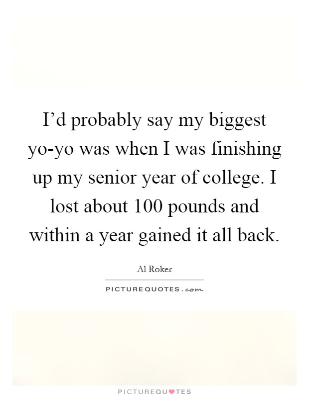 I'd probably say my biggest yo-yo was when I was finishing up my senior year of college. I lost about 100 pounds and within a year gained it all back. Picture Quote #1