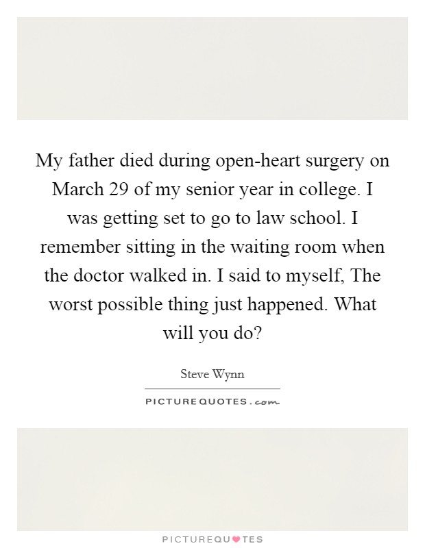 My father died during open-heart surgery on March 29 of my senior year in college. I was getting set to go to law school. I remember sitting in the waiting room when the doctor walked in. I said to myself, The worst possible thing just happened. What will you do? Picture Quote #1