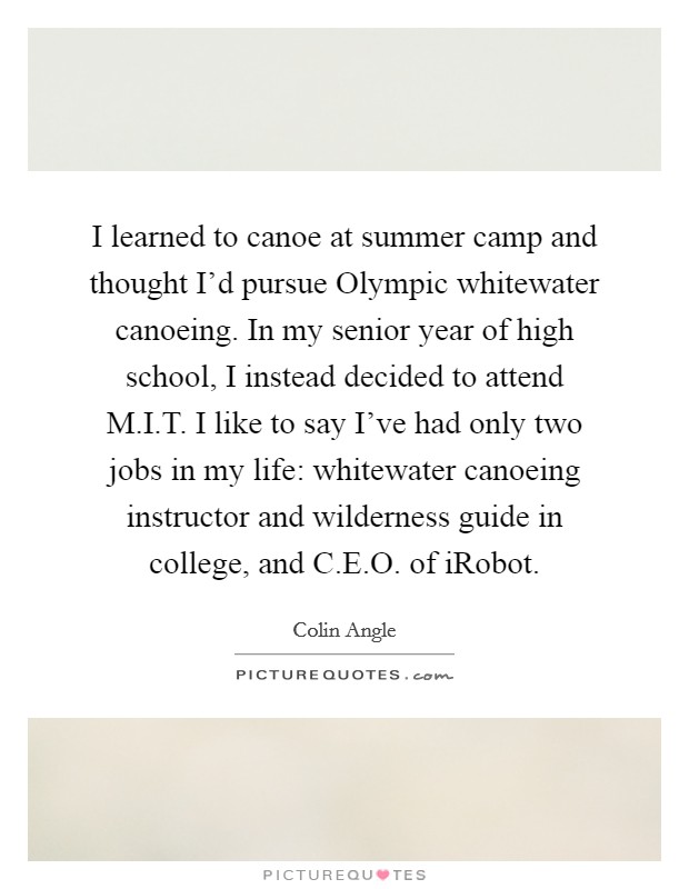 I learned to canoe at summer camp and thought I'd pursue Olympic whitewater canoeing. In my senior year of high school, I instead decided to attend M.I.T. I like to say I've had only two jobs in my life: whitewater canoeing instructor and wilderness guide in college, and C.E.O. of iRobot. Picture Quote #1