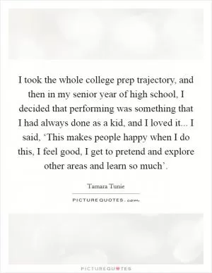 I took the whole college prep trajectory, and then in my senior year of high school, I decided that performing was something that I had always done as a kid, and I loved it... I said, ‘This makes people happy when I do this, I feel good, I get to pretend and explore other areas and learn so much’ Picture Quote #1