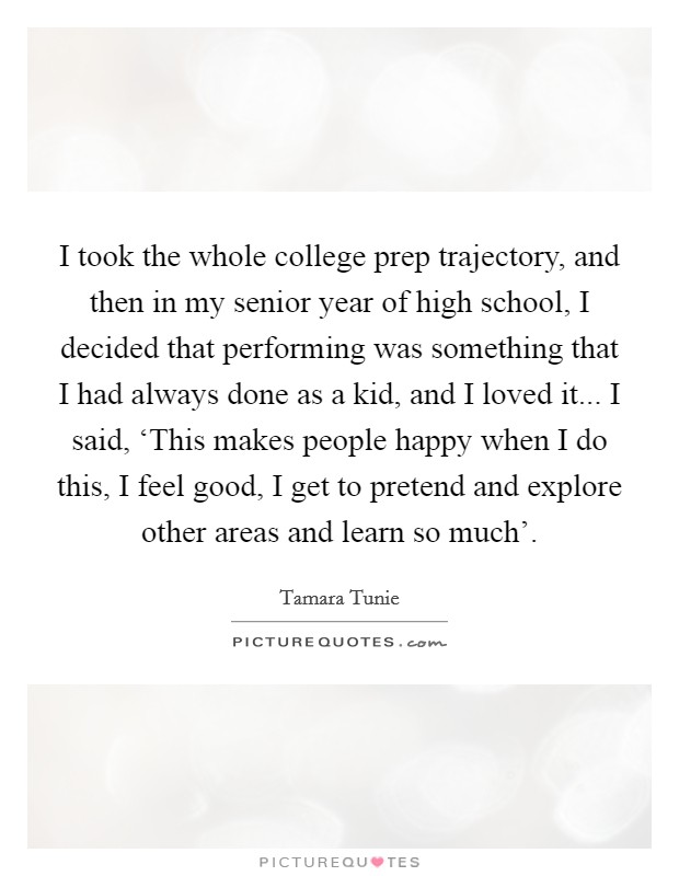 I took the whole college prep trajectory, and then in my senior year of high school, I decided that performing was something that I had always done as a kid, and I loved it... I said, ‘This makes people happy when I do this, I feel good, I get to pretend and explore other areas and learn so much’ Picture Quote #1
