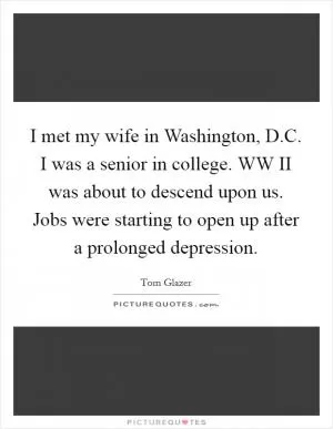 I met my wife in Washington, D.C. I was a senior in college. WW II was about to descend upon us. Jobs were starting to open up after a prolonged depression Picture Quote #1