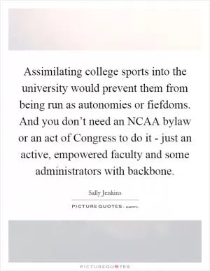 Assimilating college sports into the university would prevent them from being run as autonomies or fiefdoms. And you don’t need an NCAA bylaw or an act of Congress to do it - just an active, empowered faculty and some administrators with backbone Picture Quote #1
