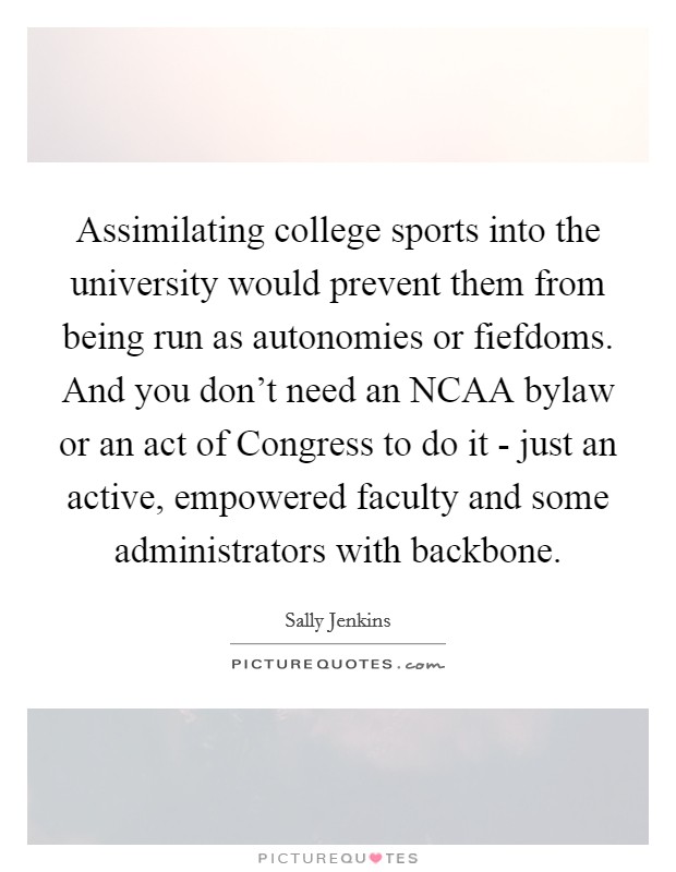Assimilating college sports into the university would prevent them from being run as autonomies or fiefdoms. And you don't need an NCAA bylaw or an act of Congress to do it - just an active, empowered faculty and some administrators with backbone. Picture Quote #1