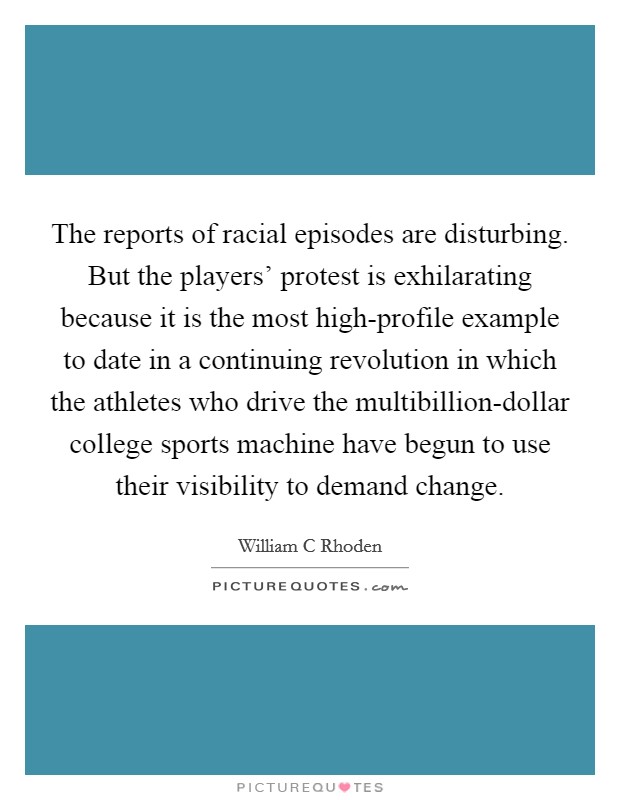 The reports of racial episodes are disturbing. But the players' protest is exhilarating because it is the most high-profile example to date in a continuing revolution in which the athletes who drive the multibillion-dollar college sports machine have begun to use their visibility to demand change. Picture Quote #1