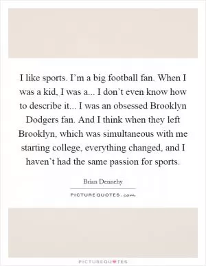 I like sports. I’m a big football fan. When I was a kid, I was a... I don’t even know how to describe it... I was an obsessed Brooklyn Dodgers fan. And I think when they left Brooklyn, which was simultaneous with me starting college, everything changed, and I haven’t had the same passion for sports Picture Quote #1