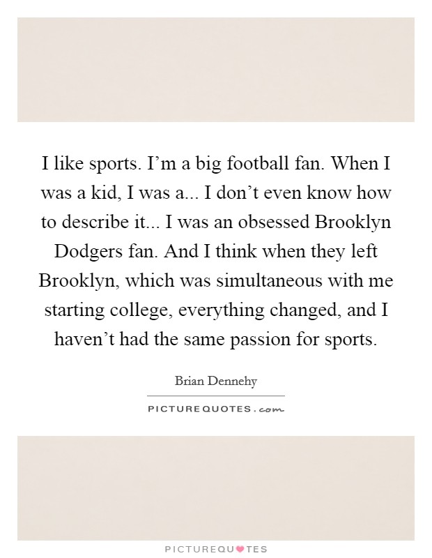 I like sports. I'm a big football fan. When I was a kid, I was a... I don't even know how to describe it... I was an obsessed Brooklyn Dodgers fan. And I think when they left Brooklyn, which was simultaneous with me starting college, everything changed, and I haven't had the same passion for sports. Picture Quote #1