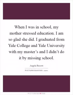 When I was in school, my mother stressed education. I am so glad she did. I graduated from Yale College and Yale University with my master’s and I didn’t do it by missing school Picture Quote #1