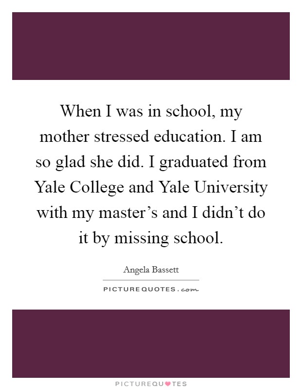 When I was in school, my mother stressed education. I am so glad she did. I graduated from Yale College and Yale University with my master's and I didn't do it by missing school. Picture Quote #1