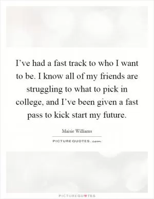 I’ve had a fast track to who I want to be. I know all of my friends are struggling to what to pick in college, and I’ve been given a fast pass to kick start my future Picture Quote #1