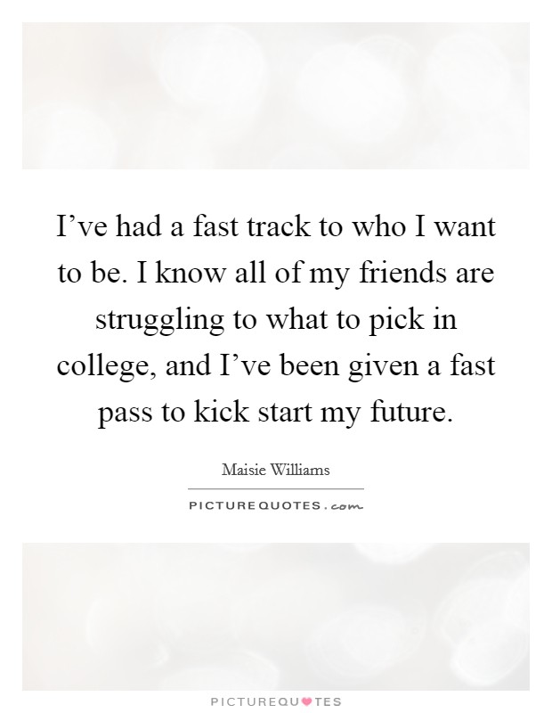 I've had a fast track to who I want to be. I know all of my friends are struggling to what to pick in college, and I've been given a fast pass to kick start my future. Picture Quote #1