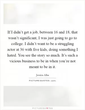 If I didn’t get a job, between 16 and 18, that wasn’t significant, I was just going to go to college. I didn’t want to be a struggling actor at 36 with five kids, doing something I hated. You see the story so much. It’s such a vicious business to be in when you’re not meant to be in it Picture Quote #1