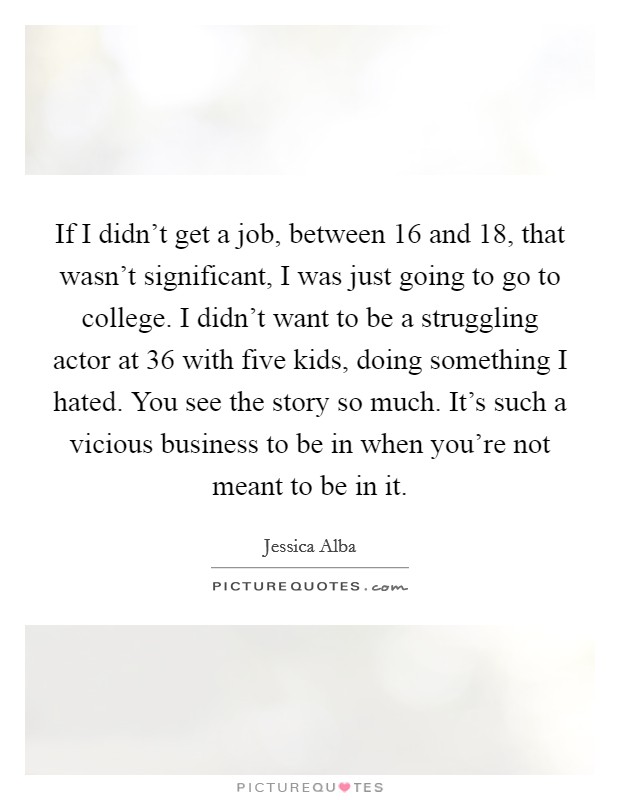 If I didn't get a job, between 16 and 18, that wasn't significant, I was just going to go to college. I didn't want to be a struggling actor at 36 with five kids, doing something I hated. You see the story so much. It's such a vicious business to be in when you're not meant to be in it. Picture Quote #1