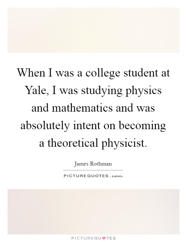 When I was a college student at Yale, I was studying physics and mathematics and was absolutely intent on becoming a theoretical physicist. Picture Quote #1