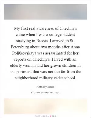 My first real awareness of Chechnya came when I was a college student studying in Russia. I arrived in St. Petersburg about two months after Anna Politkovskaya was assassinated for her reports on Chechnya. I lived with an elderly woman and her grown children in an apartment that was not too far from the neighborhood military cadet school Picture Quote #1
