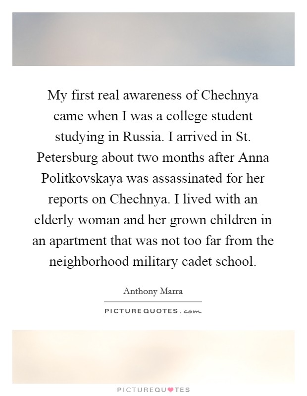 My first real awareness of Chechnya came when I was a college student studying in Russia. I arrived in St. Petersburg about two months after Anna Politkovskaya was assassinated for her reports on Chechnya. I lived with an elderly woman and her grown children in an apartment that was not too far from the neighborhood military cadet school. Picture Quote #1