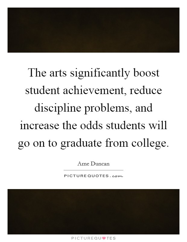 The arts significantly boost student achievement, reduce discipline problems, and increase the odds students will go on to graduate from college. Picture Quote #1