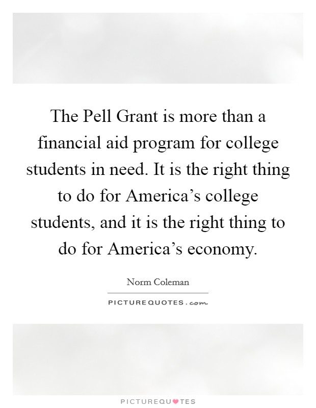 The Pell Grant is more than a financial aid program for college students in need. It is the right thing to do for America's college students, and it is the right thing to do for America's economy. Picture Quote #1