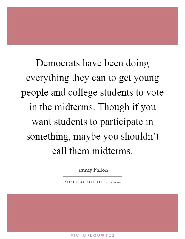 Democrats have been doing everything they can to get young people and college students to vote in the midterms. Though if you want students to participate in something, maybe you shouldn't call them midterms. Picture Quote #1