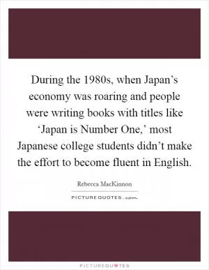 During the 1980s, when Japan’s economy was roaring and people were writing books with titles like ‘Japan is Number One,’ most Japanese college students didn’t make the effort to become fluent in English Picture Quote #1