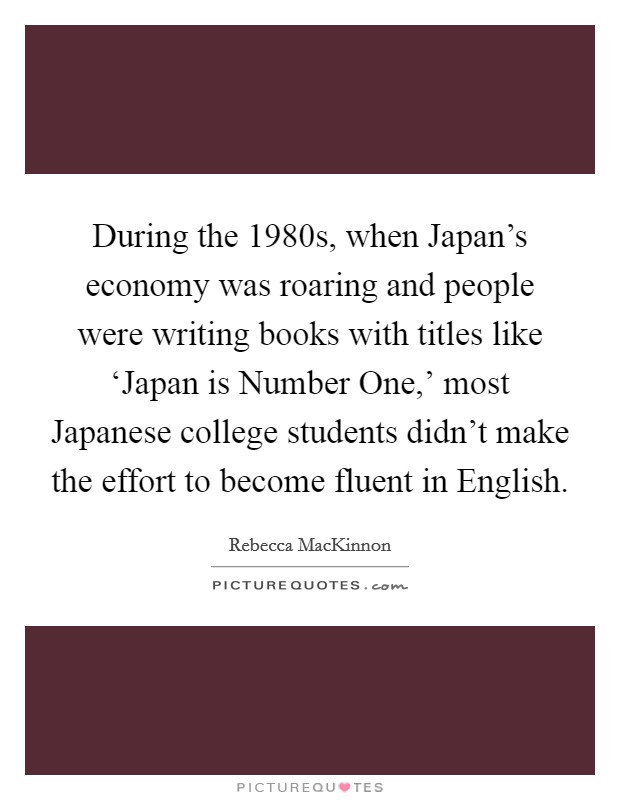 During the 1980s, when Japan's economy was roaring and people were writing books with titles like ‘Japan is Number One,' most Japanese college students didn't make the effort to become fluent in English. Picture Quote #1