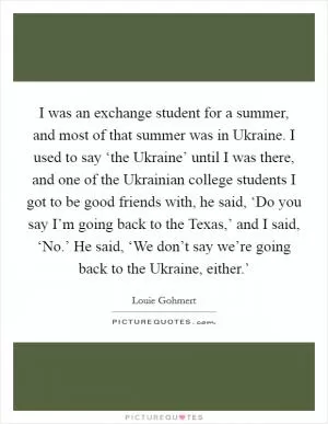 I was an exchange student for a summer, and most of that summer was in Ukraine. I used to say ‘the Ukraine’ until I was there, and one of the Ukrainian college students I got to be good friends with, he said, ‘Do you say I’m going back to the Texas,’ and I said, ‘No.’ He said, ‘We don’t say we’re going back to the Ukraine, either.’ Picture Quote #1