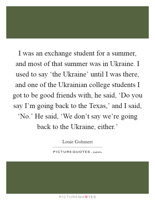 I was an exchange student for a summer, and most of that summer was in Ukraine. I used to say ‘the Ukraine' until I was there, and one of the Ukrainian college students I got to be good friends with, he said, ‘Do you say I'm going back to the Texas,' and I said, ‘No.' He said, ‘We don't say we're going back to the Ukraine, either.' Picture Quote #1