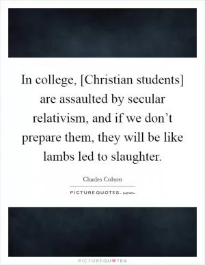In college, [Christian students] are assaulted by secular relativism, and if we don’t prepare them, they will be like lambs led to slaughter Picture Quote #1
