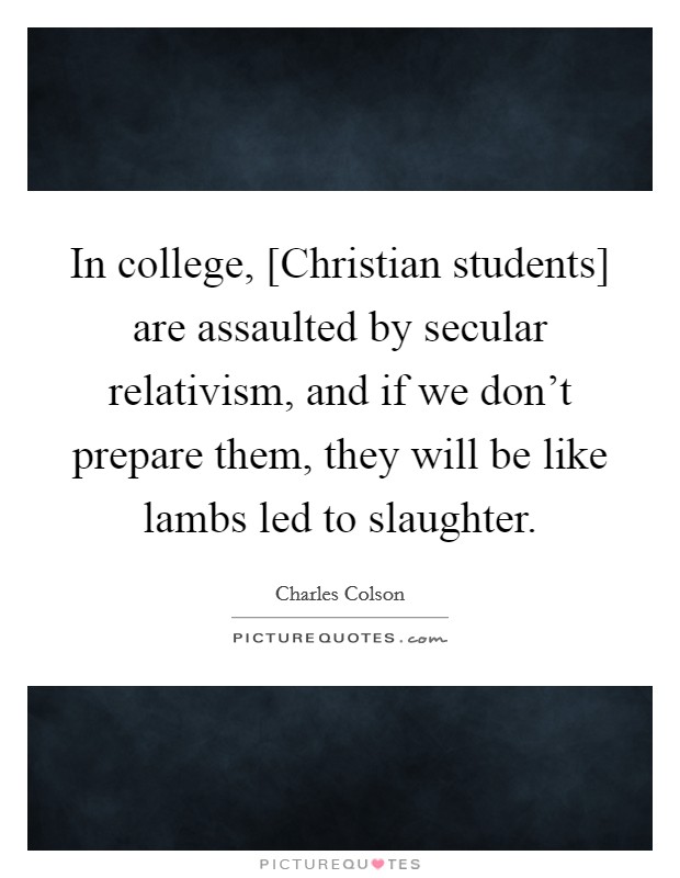 In college, [Christian students] are assaulted by secular relativism, and if we don't prepare them, they will be like lambs led to slaughter. Picture Quote #1
