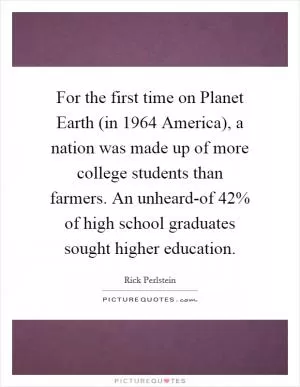 For the first time on Planet Earth (in 1964 America), a nation was made up of more college students than farmers. An unheard-of 42% of high school graduates sought higher education Picture Quote #1