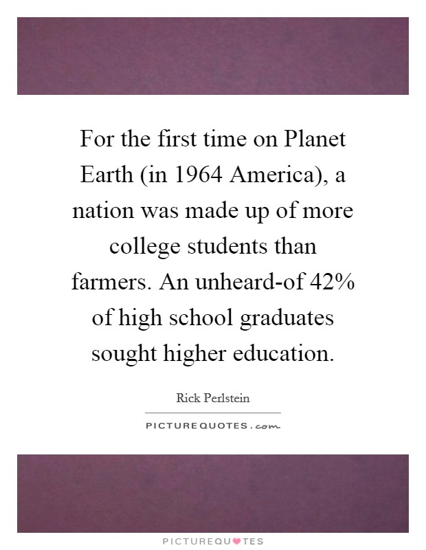 For the first time on Planet Earth (in 1964 America), a nation was made up of more college students than farmers. An unheard-of 42% of high school graduates sought higher education. Picture Quote #1