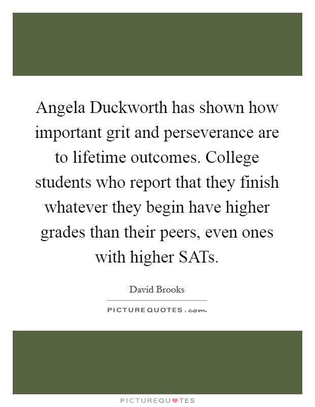 Angela Duckworth has shown how important grit and perseverance are to lifetime outcomes. College students who report that they finish whatever they begin have higher grades than their peers, even ones with higher SATs. Picture Quote #1