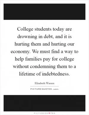College students today are drowning in debt, and it is hurting them and hurting our economy. We must find a way to help families pay for college without condemning them to a lifetime of indebtedness Picture Quote #1