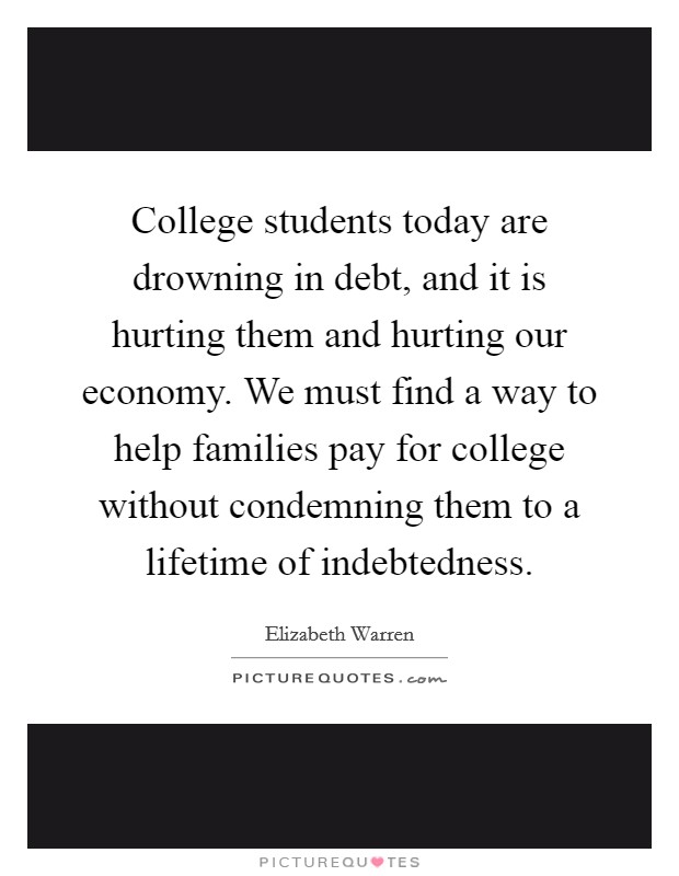 College students today are drowning in debt, and it is hurting them and hurting our economy. We must find a way to help families pay for college without condemning them to a lifetime of indebtedness. Picture Quote #1