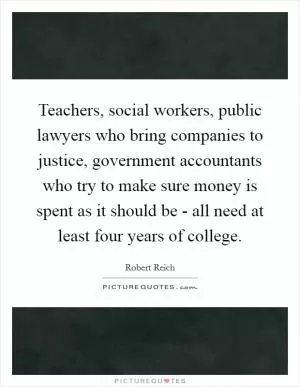 Teachers, social workers, public lawyers who bring companies to justice, government accountants who try to make sure money is spent as it should be - all need at least four years of college Picture Quote #1