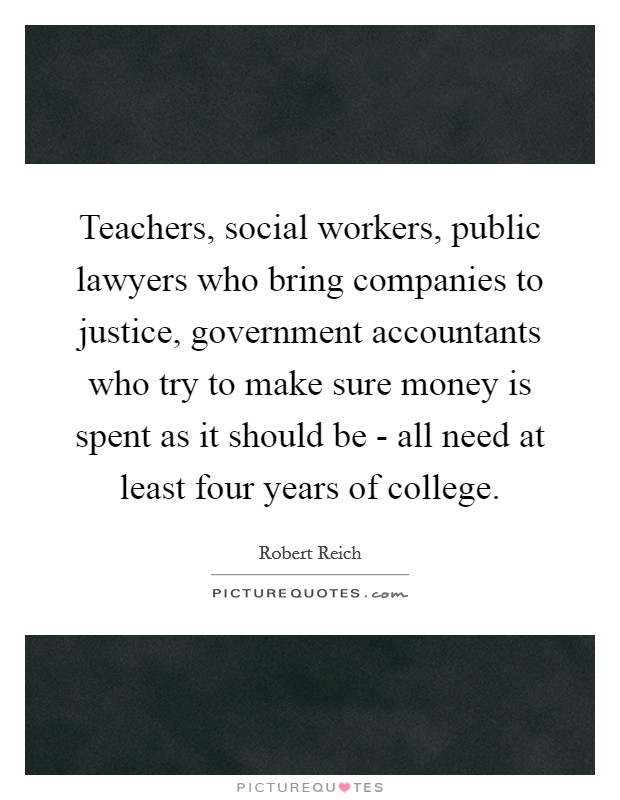 Teachers, social workers, public lawyers who bring companies to justice, government accountants who try to make sure money is spent as it should be - all need at least four years of college. Picture Quote #1