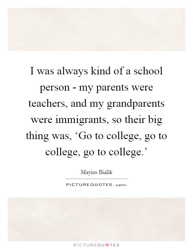 I was always kind of a school person - my parents were teachers, and my grandparents were immigrants, so their big thing was, ‘Go to college, go to college, go to college.' Picture Quote #1