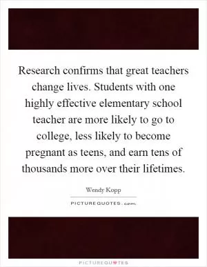 Research confirms that great teachers change lives. Students with one highly effective elementary school teacher are more likely to go to college, less likely to become pregnant as teens, and earn tens of thousands more over their lifetimes Picture Quote #1