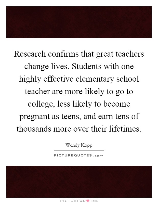 Research confirms that great teachers change lives. Students with one highly effective elementary school teacher are more likely to go to college, less likely to become pregnant as teens, and earn tens of thousands more over their lifetimes. Picture Quote #1