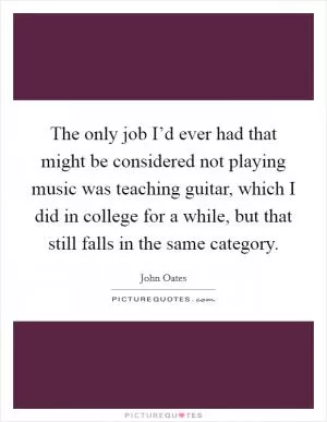 The only job I’d ever had that might be considered not playing music was teaching guitar, which I did in college for a while, but that still falls in the same category Picture Quote #1