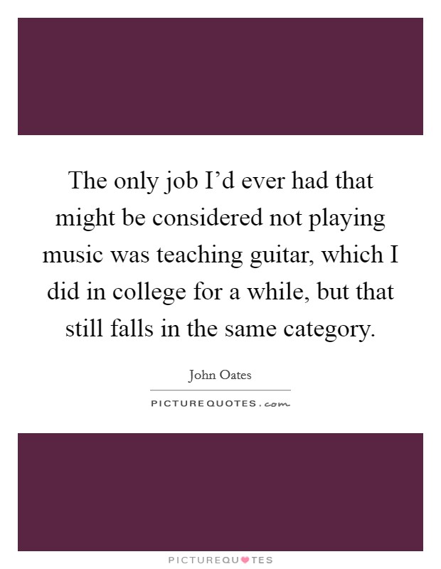 The only job I'd ever had that might be considered not playing music was teaching guitar, which I did in college for a while, but that still falls in the same category. Picture Quote #1