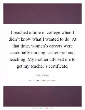 I reached a time in college when I didn’t know what I wanted to do. At that time, women’s careers were essentially nursing, secretarial and teaching. My mother advised me to get my teacher’s certificate Picture Quote #1
