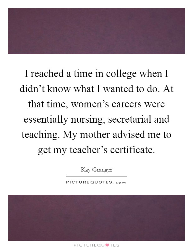 I reached a time in college when I didn't know what I wanted to do. At that time, women's careers were essentially nursing, secretarial and teaching. My mother advised me to get my teacher's certificate. Picture Quote #1